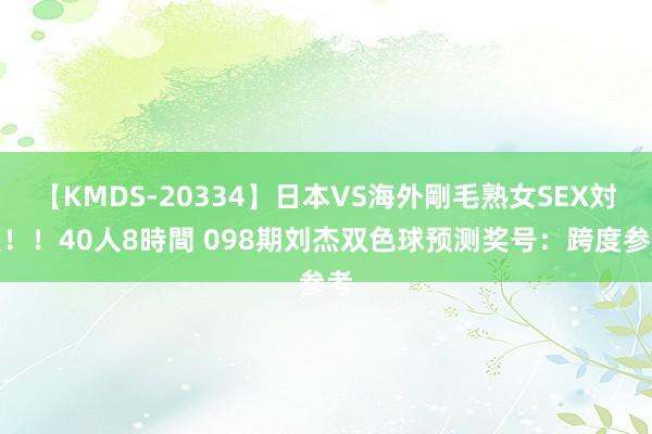 【KMDS-20334】日本VS海外剛毛熟女SEX対決！！40人8時間 098期刘杰双色球预测奖号：跨度参考