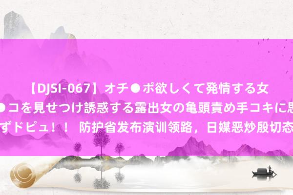 【DJSI-067】オチ●ポ欲しくて発情する女たち ところ構わずオマ●コを見せつけ誘惑する露出女の亀頭責め手コキに思わずドピュ！！ 防护省发布演训领路，日媒恶炒殷切态势，日本紧盯辽宁舰出海教授