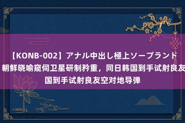 【KONB-002】アナル中出し極上ソープランドBEST4時間 朝鲜晓喻窥伺卫星研制矜重，同日韩国到手试射良友空对地导弹