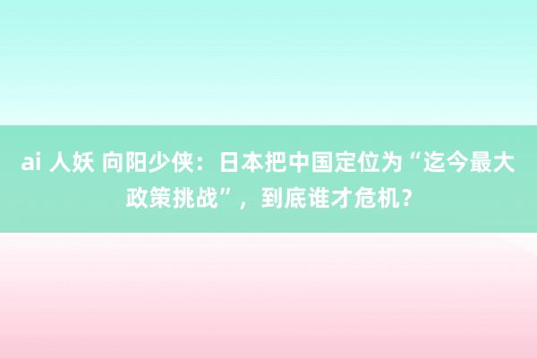 ai 人妖 向阳少侠：日本把中国定位为“迄今最大政策挑战”，到底谁才危机？