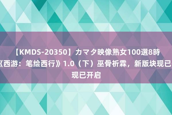 【KMDS-20350】カマタ映像熟女100選8時間 《西游：笔绘西行》1.0（下）巫骨祈霖，新版块现已开启