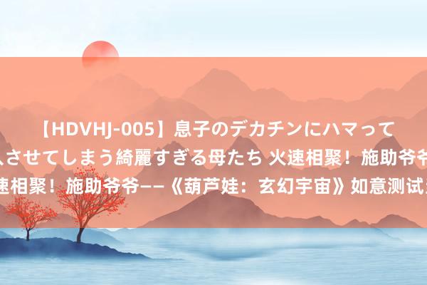 【HDVHJ-005】息子のデカチンにハマってしまい毎日のように挿入させてしまう綺麗すぎる母たち 火速相聚！施助爷爷——《葫芦娃：玄幻宇宙》如意测试当天开启