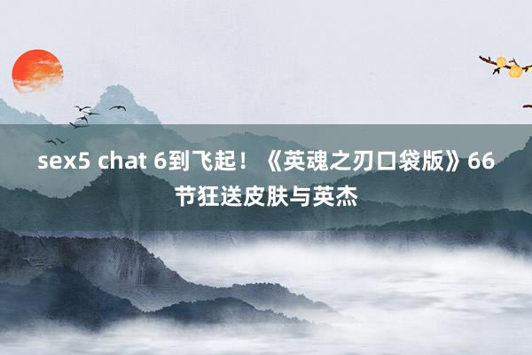 sex5 chat 6到飞起！《英魂之刃口袋版》66节狂送皮肤与英杰