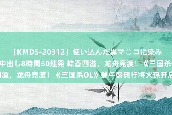 【KMDS-20312】使い込んだ黒マ○コに染み渡る息子の精液ドロドロ中出し8時間50連発 粽香四溢，龙舟竞渡！《三国杀OL》端午盛典行将火热开启！