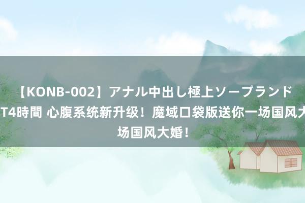 【KONB-002】アナル中出し極上ソープランドBEST4時間 心腹系统新升级！魔域口袋版送你一场国风大婚！