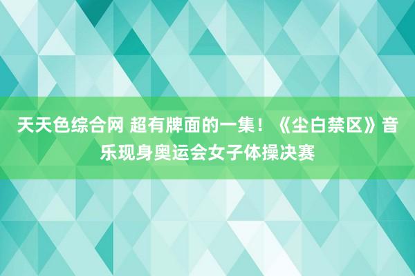 天天色综合网 超有牌面的一集！《尘白禁区》音乐现身奥运会女子体操决赛