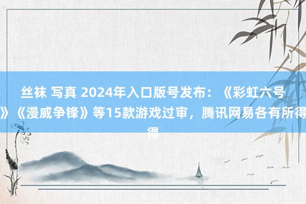 丝袜 写真 2024年入口版号发布：《彩虹六号》《漫威争锋》等15款游戏过审，腾讯网易各有所得