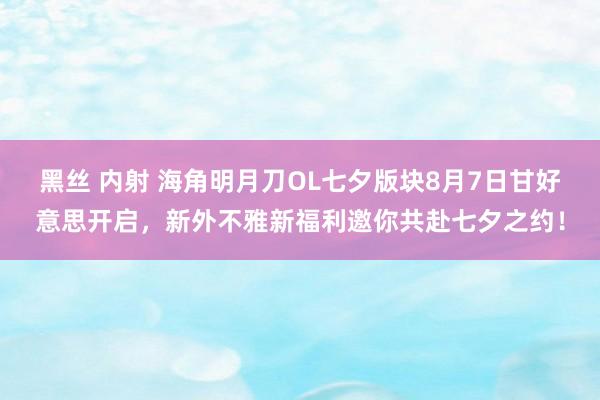 黑丝 内射 海角明月刀OL七夕版块8月7日甘好意思开启，新外不雅新福利邀你共赴七夕之约！