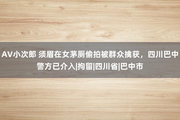 AV小次郎 须眉在女茅厕偷拍被群众擒获，四川巴中警方已介入|拘留|四川省|巴中市