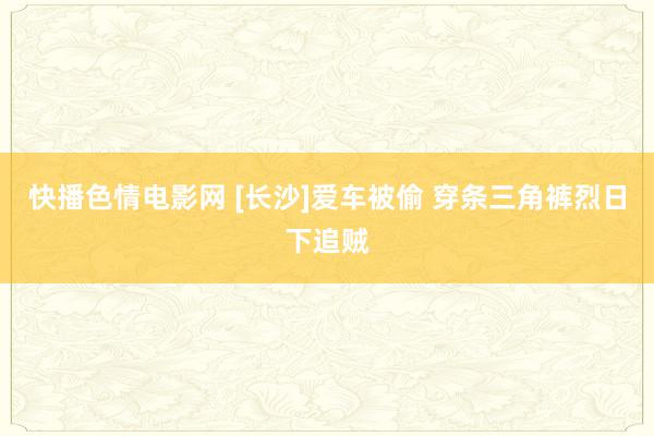 快播色情电影网 [长沙]爱车被偷 穿条三角裤烈日下追贼