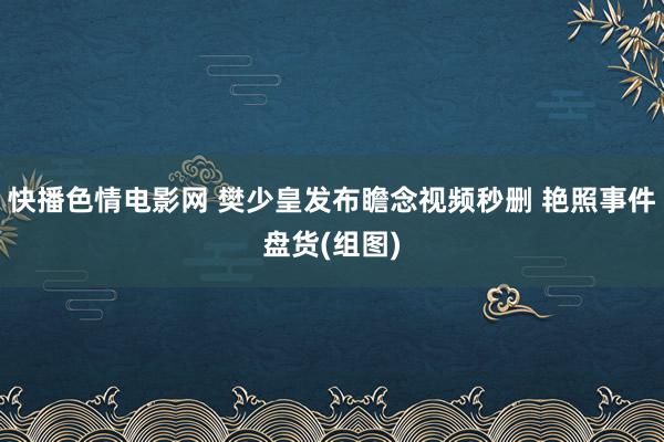 快播色情电影网 樊少皇发布瞻念视频秒删 艳照事件盘货(组图)