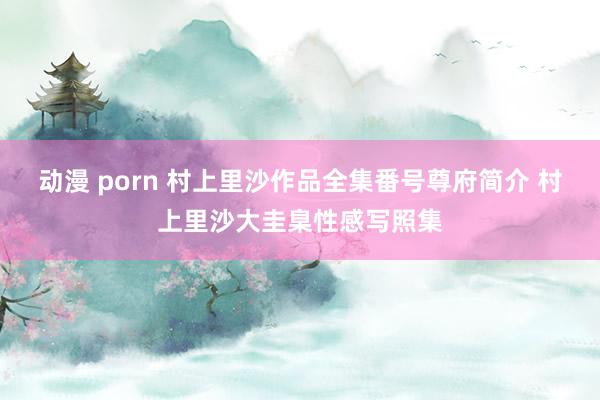 动漫 porn 村上里沙作品全集番号尊府简介 村上里沙大圭臬性感写照集