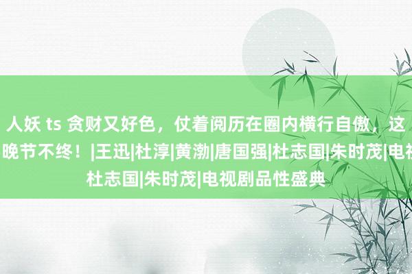 人妖 ts 贪财又好色，仗着阅历在圈内横行自傲，这4位老戏骨要晚节不终！|王迅|杜淳|黄渤|唐国强|杜志国|朱时茂|电视剧品性盛典