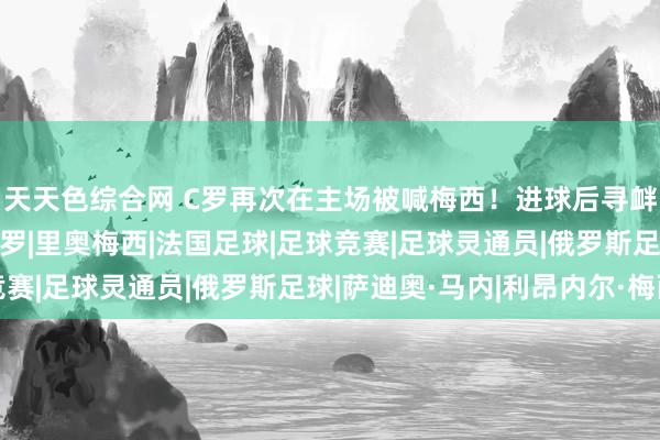 天天色综合网 C罗再次在主场被喊梅西！进球后寻衅球迷！效果越位！|c罗|里奥梅西|法国足球|足球竞赛|足球灵通员|俄罗斯足球|萨迪奥·马内|利昂内尔·梅西