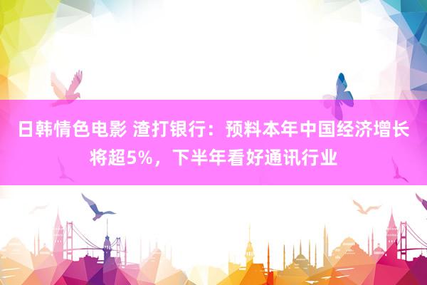 日韩情色电影 渣打银行：预料本年中国经济增长将超5%，下半年看好通讯行业