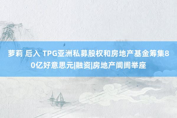 萝莉 后入 TPG亚洲私募股权和房地产基金筹集80亿好意思元|融资|房地产阛阓举座