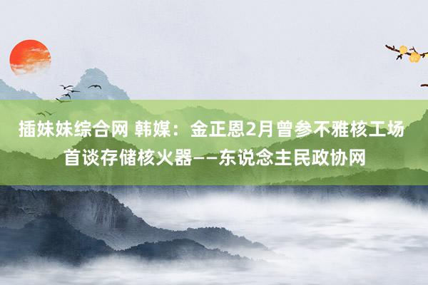 插妹妹综合网 韩媒：金正恩2月曾参不雅核工场 首谈存储核火器——东说念主民政协网