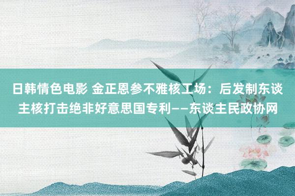 日韩情色电影 金正恩参不雅核工场：后发制东谈主核打击绝非好意思国专利——东谈主民政协网