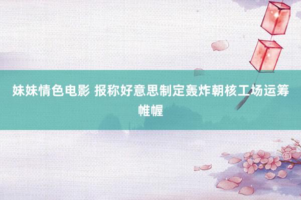 妹妹情色电影 报称好意思制定轰炸朝核工场运筹帷幄