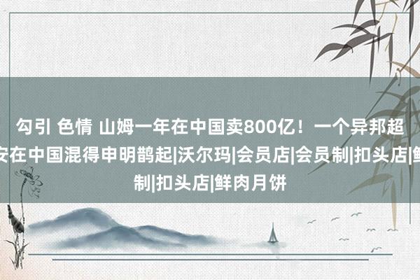 勾引 色情 山姆一年在中国卖800亿！一个异邦超市，为安在中国混得申明鹊起|沃尔玛|会员店|会员制|扣头店|鲜肉月饼