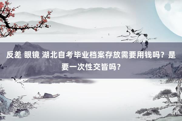 反差 眼镜 湖北自考毕业档案存放需要用钱吗？是要一次性交皆吗？