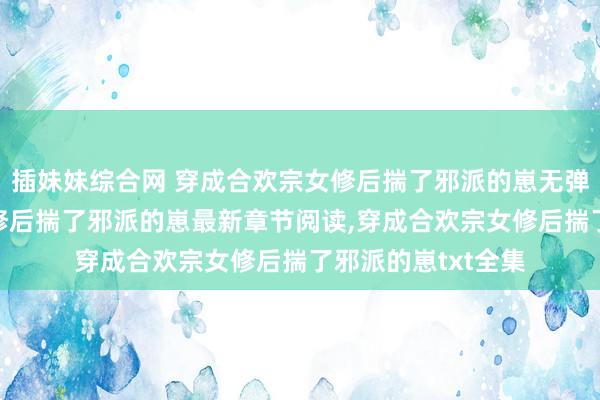 插妹妹综合网 穿成合欢宗女修后揣了邪派的崽无弹窗，穿成合欢宗女修后揣了邪派的崽最新章节阅读，穿成合欢宗女修后揣了邪派的崽txt全集