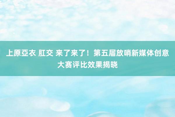 上原亞衣 肛交 来了来了！第五届放哨新媒体创意大赛评比效果揭晓