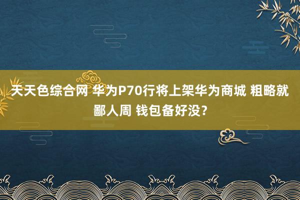 天天色综合网 华为P70行将上架华为商城 粗略就鄙人周 钱包备好没？